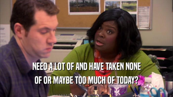 NEED A LOT OF AND HAVE TAKEN NONE OF OR MAYBE TOO MUCH OF TODAY? 