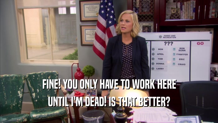 FINE! YOU ONLY HAVE TO WORK HERE UNTIL I'M DEAD! IS THAT BETTER? 