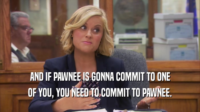 AND IF PAWNEE IS GONNA COMMIT TO ONE OF YOU, YOU NEED TO COMMIT TO PAWNEE. 
