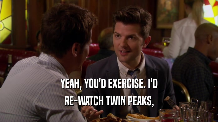 YEAH, YOU'D EXERCISE. I'D RE-WATCH TWIN PEAKS, 