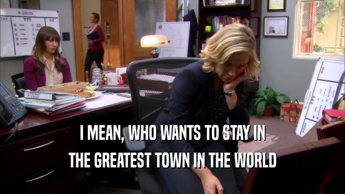 I MEAN, WHO WANTS TO STAY IN THE GREATEST TOWN IN THE WORLD 