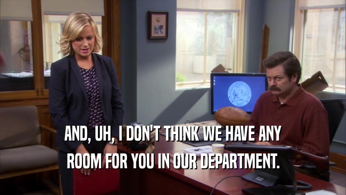 AND, UH, I DON'T THINK WE HAVE ANY ROOM FOR YOU IN OUR DEPARTMENT. 