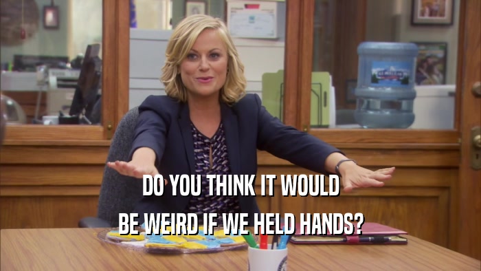 DO YOU THINK IT WOULD BE WEIRD IF WE HELD HANDS? 