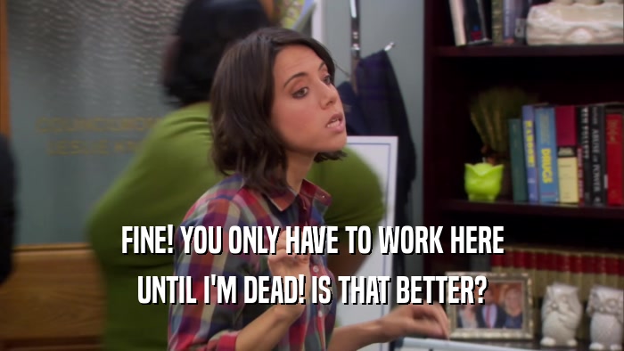 FINE! YOU ONLY HAVE TO WORK HERE UNTIL I'M DEAD! IS THAT BETTER? 
