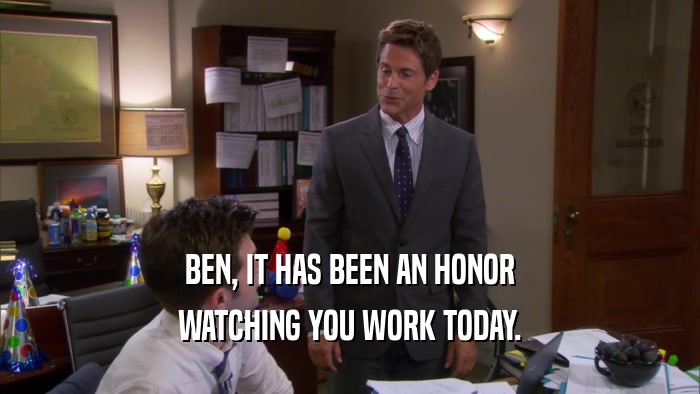 BEN, IT HAS BEEN AN HONOR WATCHING YOU WORK TODAY. 