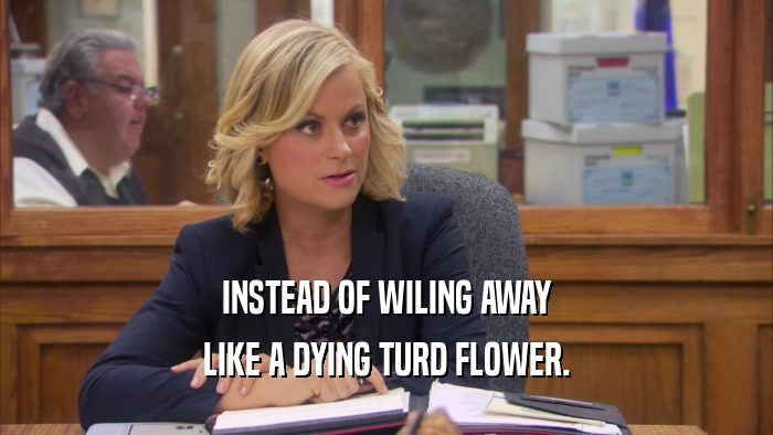 INSTEAD OF WILING AWAY LIKE A DYING TURD FLOWER. 