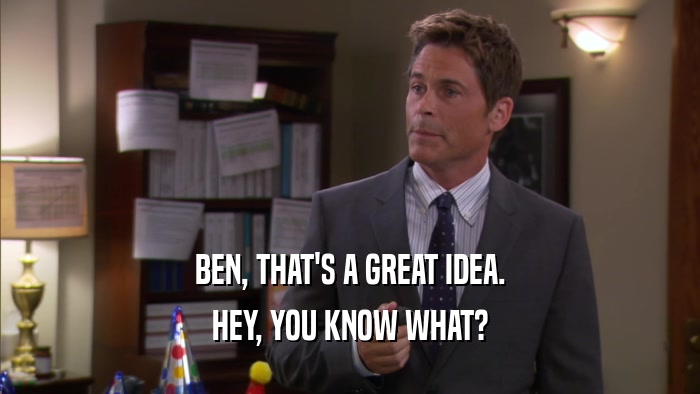 BEN, THAT'S A GREAT IDEA.
 HEY, YOU KNOW WHAT?
 