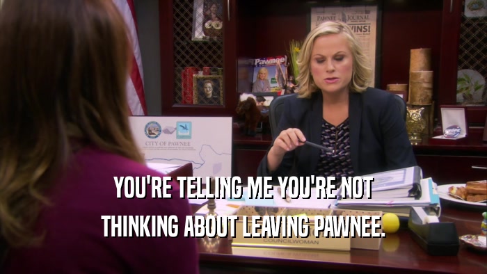 YOU'RE TELLING ME YOU'RE NOT THINKING ABOUT LEAVING PAWNEE. 