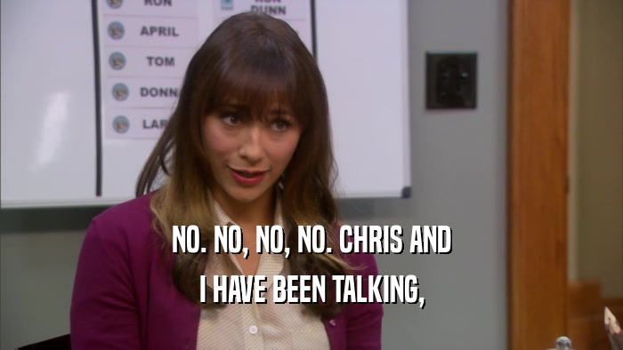 NO. NO, NO, NO. CHRIS AND I HAVE BEEN TALKING, 