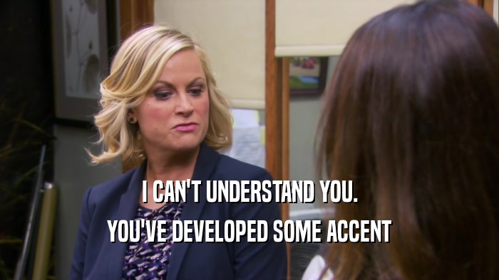 I CAN'T UNDERSTAND YOU. YOU'VE DEVELOPED SOME ACCENT 
