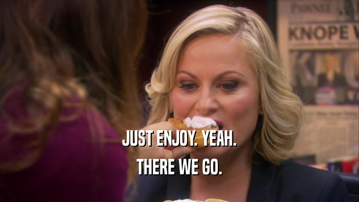 JUST ENJOY. YEAH. THERE WE GO. 