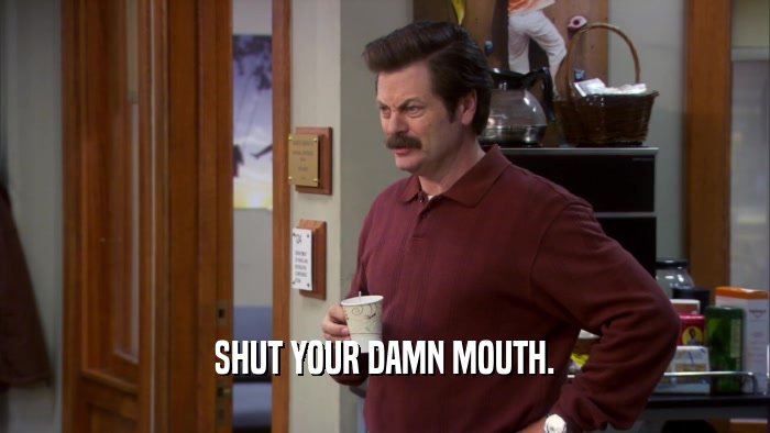 SHUT YOUR DAMN MOUTH.  
