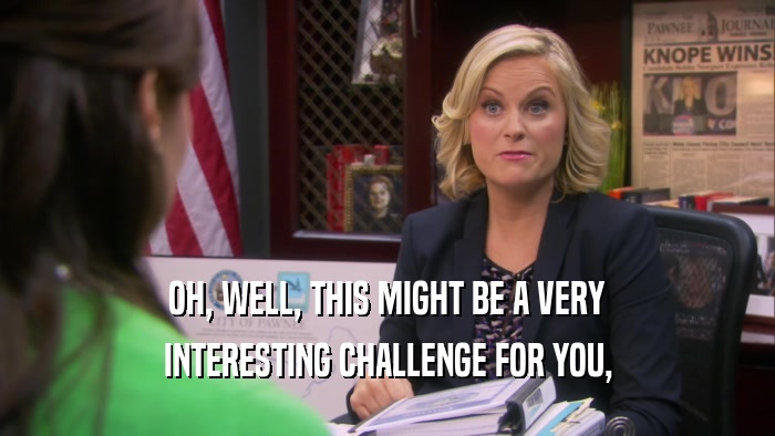 OH, WELL, THIS MIGHT BE A VERY INTERESTING CHALLENGE FOR YOU, 