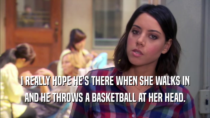 I REALLY HOPE HE'S THERE WHEN SHE WALKS IN AND HE THROWS A BASKETBALL AT HER HEAD. 