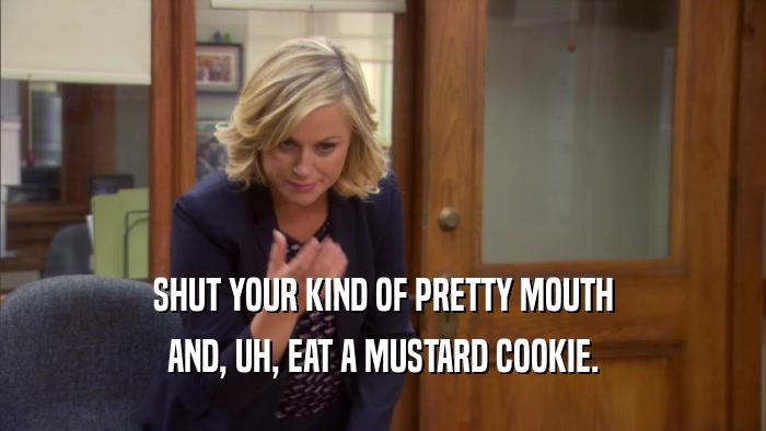 SHUT YOUR KIND OF PRETTY MOUTH AND, UH, EAT A MUSTARD COOKIE. 