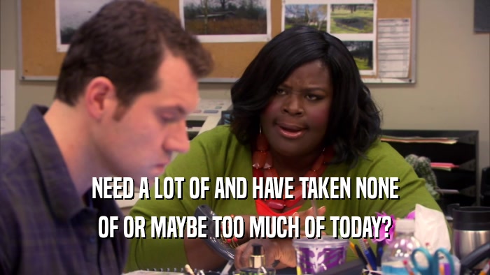 NEED A LOT OF AND HAVE TAKEN NONE OF OR MAYBE TOO MUCH OF TODAY? 