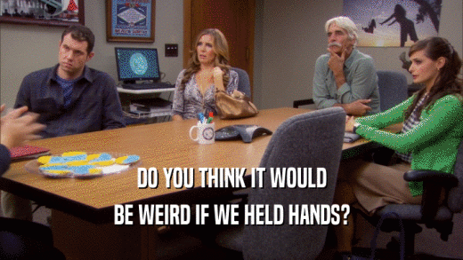 DO YOU THINK IT WOULD BE WEIRD IF WE HELD HANDS? 
