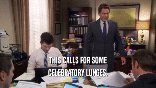 THIS CALLS FOR SOME CELEBRATORY LUNGES. 