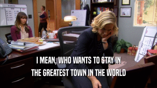 I MEAN, WHO WANTS TO STAY IN THE GREATEST TOWN IN THE WORLD 