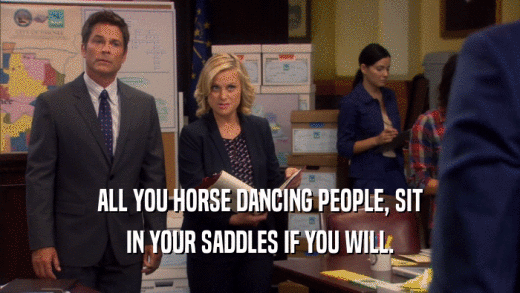 ALL YOU HORSE DANCING PEOPLE, SIT IN YOUR SADDLES IF YOU WILL. 