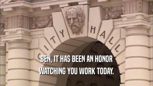 BEN, IT HAS BEEN AN HONOR WATCHING YOU WORK TODAY. 