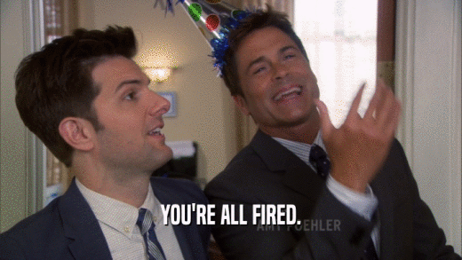 YOU'RE ALL FIRED.  