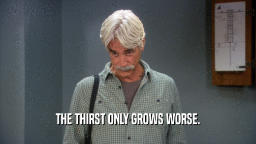 THE THIRST ONLY GROWS WORSE.  