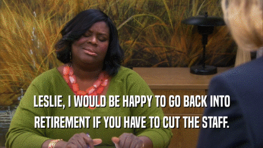 LESLIE, I WOULD BE HAPPY TO GO BACK INTO RETIREMENT IF YOU HAVE TO CUT THE STAFF. 
