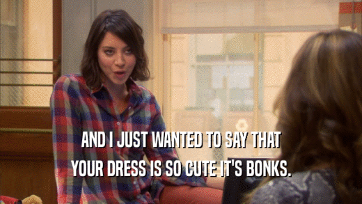 AND I JUST WANTED TO SAY THAT YOUR DRESS IS SO CUTE IT'S BONKS. 