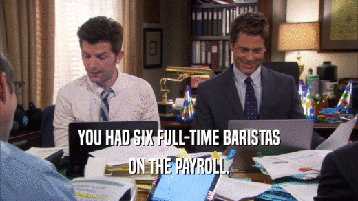 YOU HAD SIX FULL-TIME BARISTAS
 ON THE PAYROLL.
 