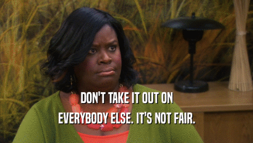 DON'T TAKE IT OUT ON EVERYBODY ELSE. IT'S NOT FAIR. 
