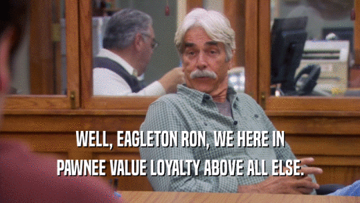 WELL, EAGLETON RON, WE HERE IN PAWNEE VALUE LOYALTY ABOVE ALL ELSE. 