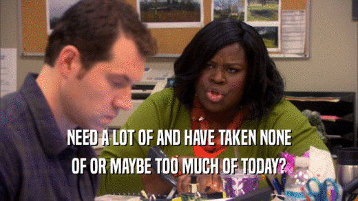 NEED A LOT OF AND HAVE TAKEN NONE OF OR MAYBE TOO MUCH OF TODAY? 