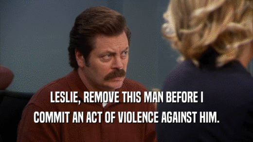 LESLIE, REMOVE THIS MAN BEFORE I COMMIT AN ACT OF VIOLENCE AGAINST HIM. 