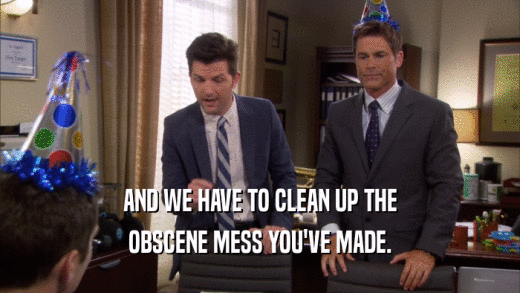 AND WE HAVE TO CLEAN UP THE OBSCENE MESS YOU'VE MADE. 