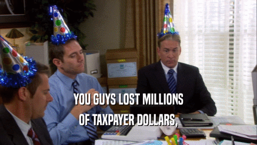 YOU GUYS LOST MILLIONS OF TAXPAYER DOLLARS, 