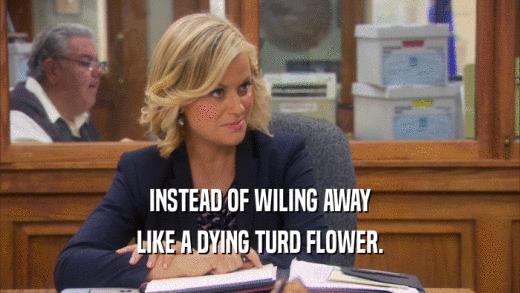 INSTEAD OF WILING AWAY LIKE A DYING TURD FLOWER. 