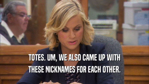 TOTES. UM, WE ALSO CAME UP WITH THESE NICKNAMES FOR EACH OTHER. 