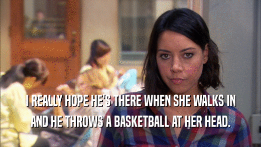 I REALLY HOPE HE'S THERE WHEN SHE WALKS IN AND HE THROWS A BASKETBALL AT HER HEAD. 