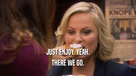 JUST ENJOY. YEAH. THERE WE GO. 