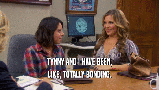 TYNNY AND I HAVE BEEN, LIKE, TOTALLY BONDING. 
