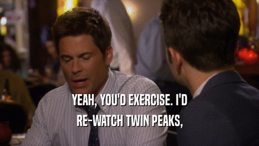 YEAH, YOU'D EXERCISE. I'D RE-WATCH TWIN PEAKS, 
