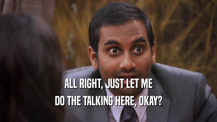 ALL RIGHT, JUST LET ME DO THE TALKING HERE, OKAY? 