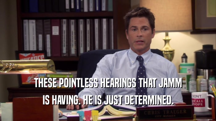 THESE POINTLESS HEARINGS THAT JAMM IS HAVING. HE IS JUST DETERMINED. 