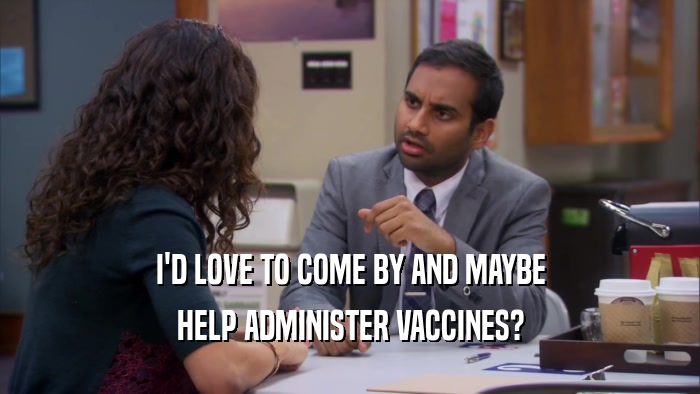I'D LOVE TO COME BY AND MAYBE HELP ADMINISTER VACCINES? 