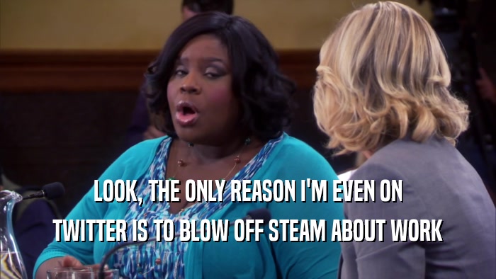 LOOK, THE ONLY REASON I'M EVEN ON TWITTER IS TO BLOW OFF STEAM ABOUT WORK 