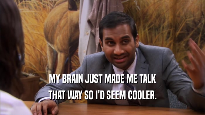MY BRAIN JUST MADE ME TALK THAT WAY SO I'D SEEM COOLER. 