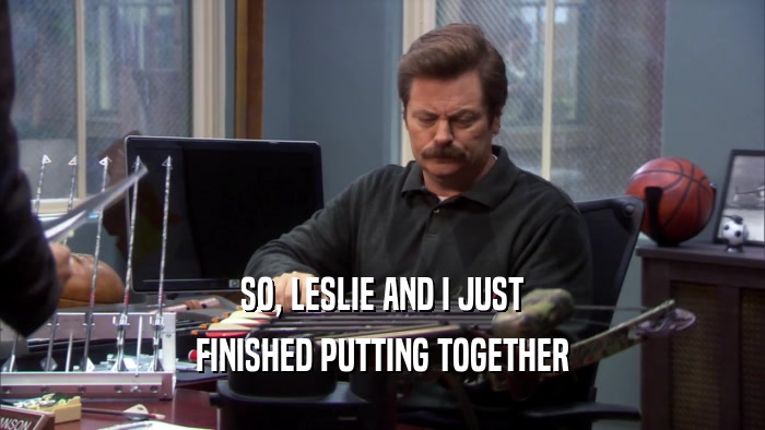 SO, LESLIE AND I JUST FINISHED PUTTING TOGETHER 