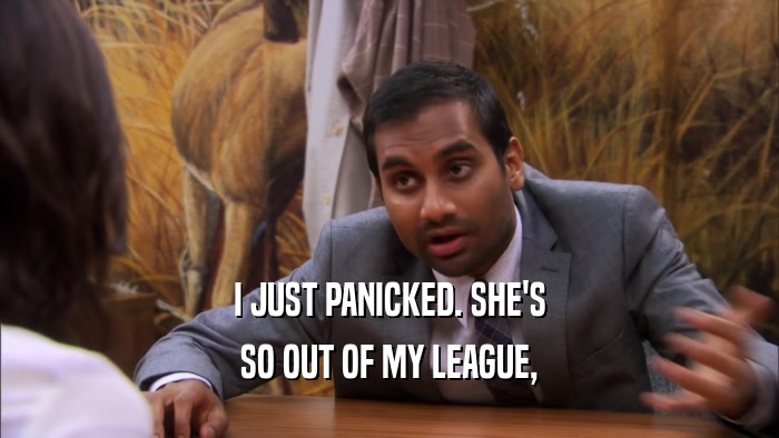 I JUST PANICKED. SHE'S SO OUT OF MY LEAGUE, 