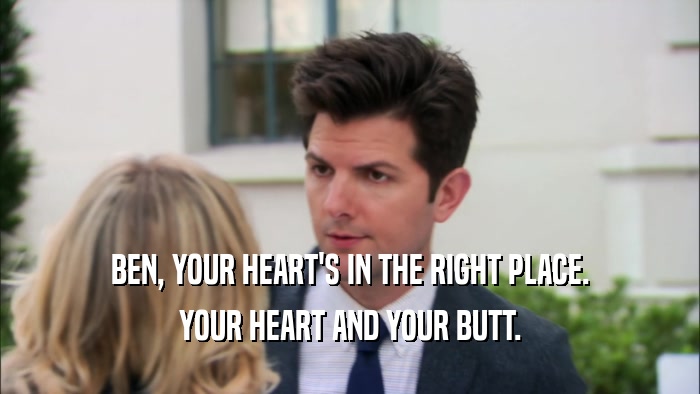 BEN, YOUR HEART'S IN THE RIGHT PLACE. YOUR HEART AND YOUR BUTT. 